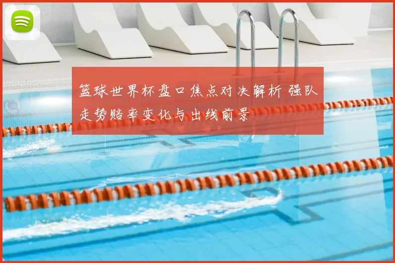 篮球世界杯盘口焦点对决解析 强队走势赔率变化与出线前景