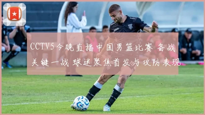 CCTV5今晚直播中国男篮比赛 备战关键一战 球迷聚焦首发与攻防表现