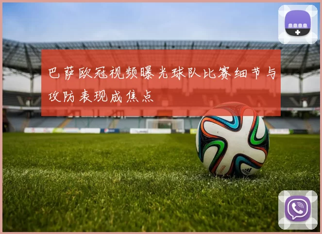 巴萨欧冠视频曝光球队比赛细节与攻防表现成焦点