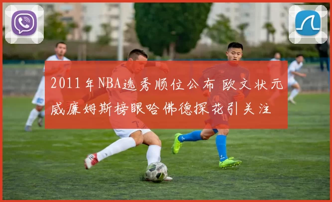 2011年NBA选秀顺位公布 欧文状元威廉姆斯榜眼哈佛德探花引关注