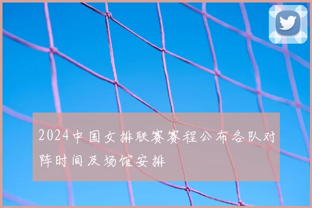 2024中国女排联赛赛程公布各队对阵时间及场馆安排