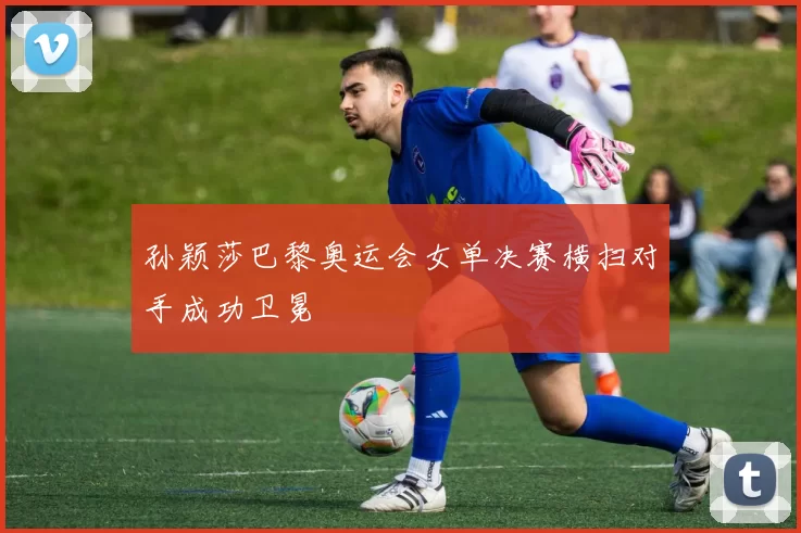 孙颖莎巴黎奥运会女单决赛横扫对手成功卫冕