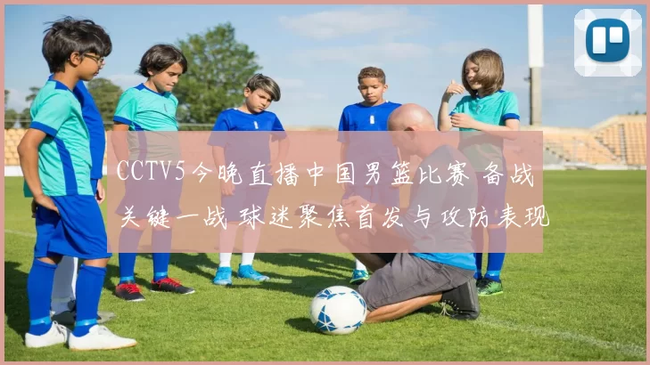 CCTV5今晚直播中国男篮比赛 备战关键一战 球迷聚焦首发与攻防表现