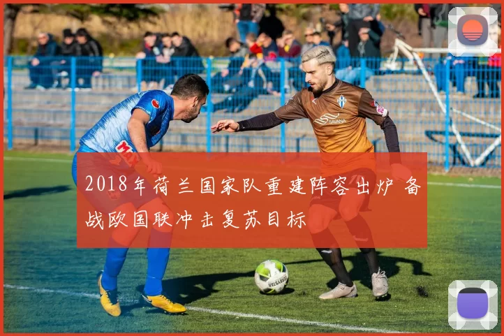 2018年荷兰国家队重建阵容出炉 备战欧国联冲击复苏目标