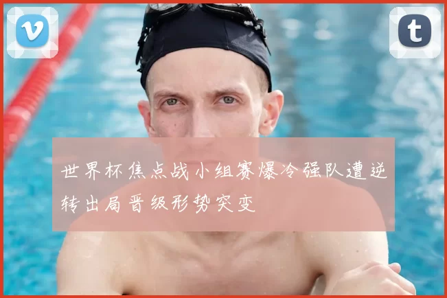 世界杯焦点战小组赛爆冷强队遭逆转出局晋级形势突变