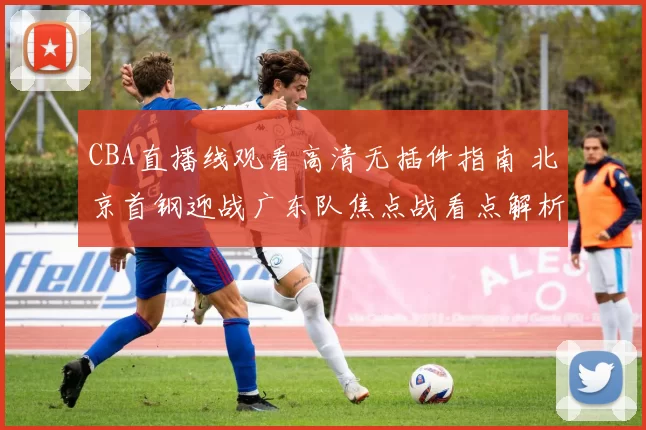 CBA直播线观看高清无插件指南 北京首钢迎战广东队焦点战看点解析
