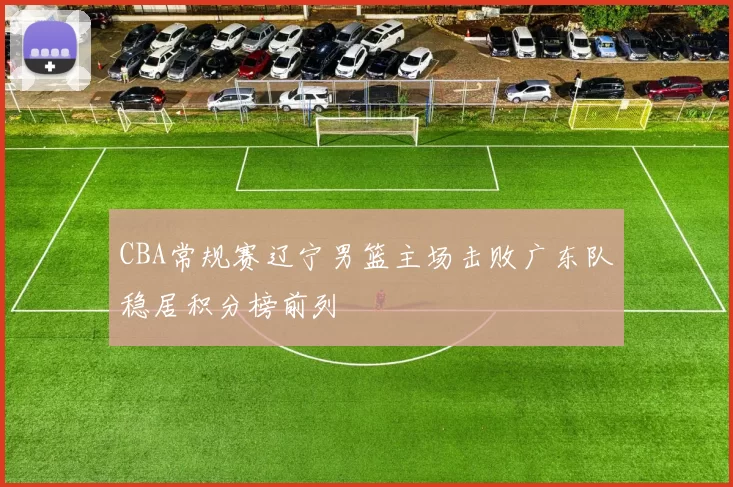 CBA常规赛辽宁男篮主场击败广东队稳居积分榜前列