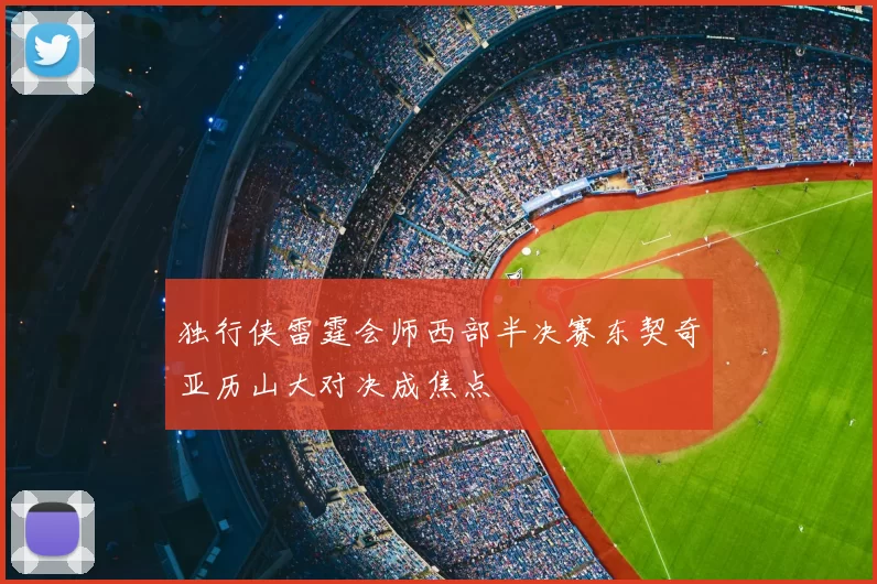 独行侠雷霆会师西部半决赛东契奇亚历山大对决成焦点