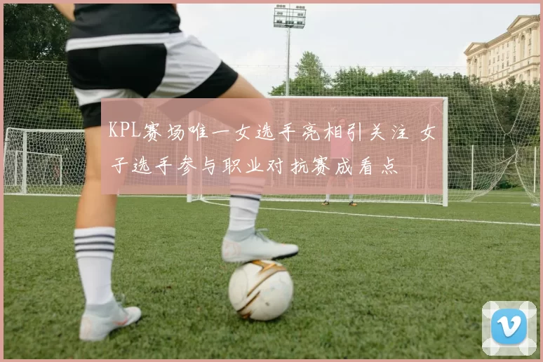 KPL赛场唯一女选手亮相引关注 女子选手参与职业对抗赛成看点