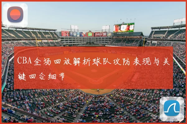 CBA全场回放解析球队攻防表现与关键回合细节