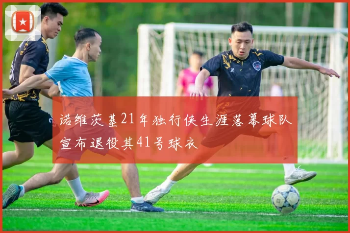 诺维茨基21年独行侠生涯落幕球队宣布退役其41号球衣