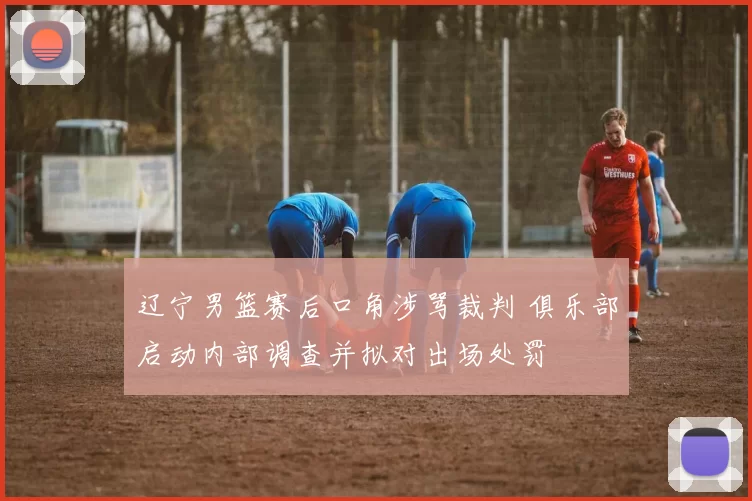 辽宁男篮赛后口角涉骂裁判 俱乐部启动内部调查并拟对出场处罚