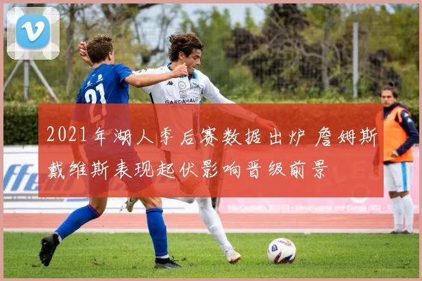 2021年湖人季后赛数据出炉 詹姆斯戴维斯表现起伏影响晋级前景