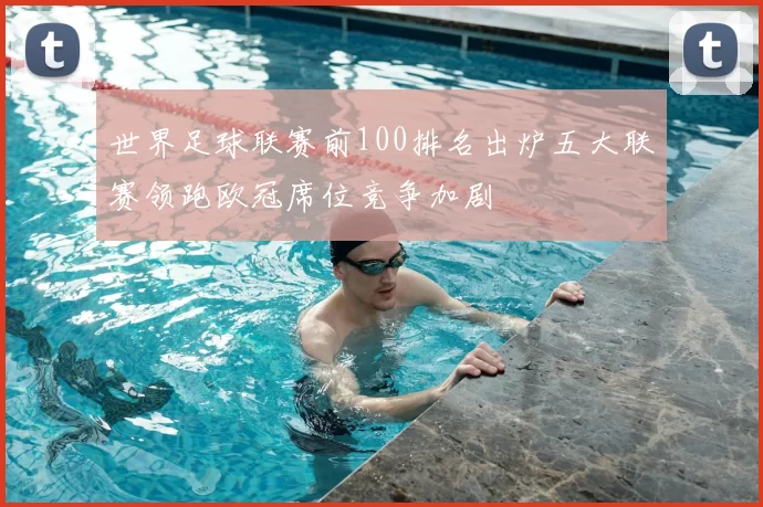 世界足球联赛前100排名出炉五大联赛领跑欧冠席位竞争加剧
