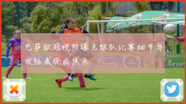巴萨欧冠视频曝光球队比赛细节与攻防表现成焦点