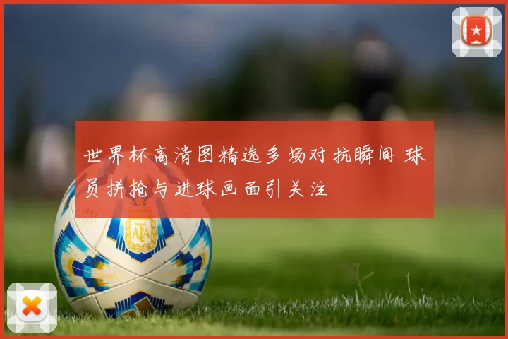 世界杯高清图精选多场对抗瞬间 球员拼抢与进球画面引关注