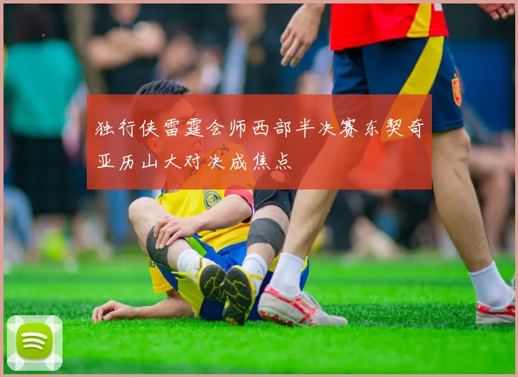 独行侠雷霆会师西部半决赛东契奇亚历山大对决成焦点