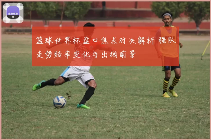 篮球世界杯盘口焦点对决解析 强队走势赔率变化与出线前景