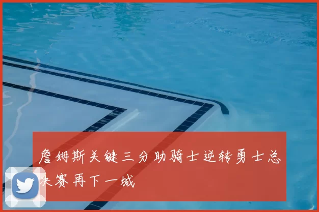 詹姆斯关键三分助骑士逆转勇士总决赛再下一城