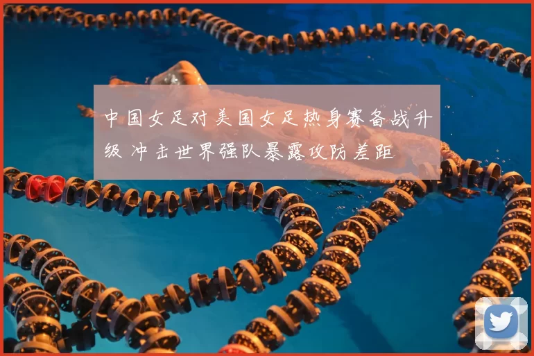 中国女足对美国女足热身赛备战升级 冲击世界强队暴露攻防差距